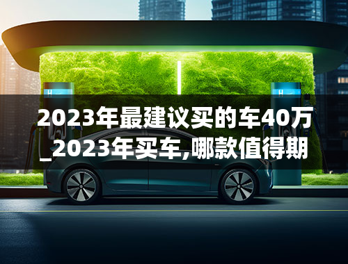 2023年最建议买的车40万_2023年买车,哪款值得期待