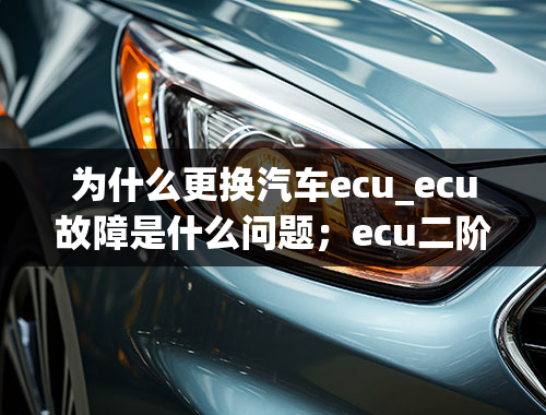 为什么更换汽车ecu_ecu故障是什么问题；ecu二阶需要改什么硬件