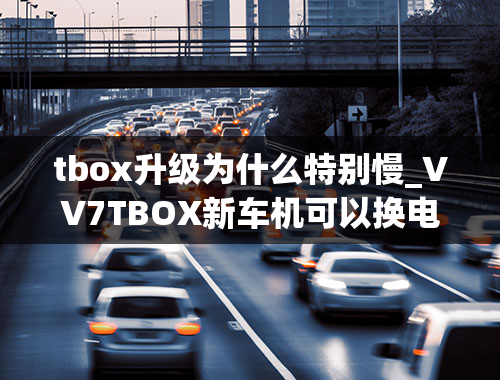 tbox升级为什么特别慢_VV7TBOX新车机可以换电池吗