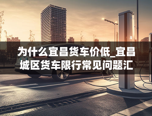 为什么宜昌货车价低_宜昌城区货车限行常见问题汇总宜昌市货车限行区域